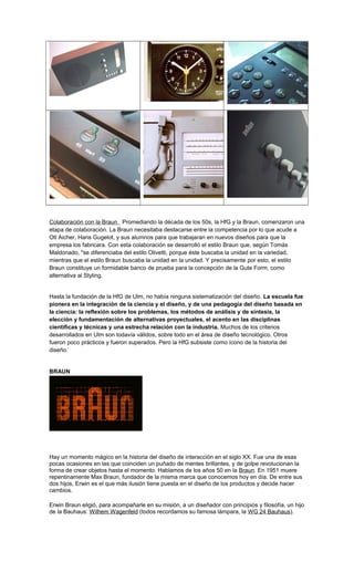 Colaboración con la Braun Promediando la década de los 50s, la HfG y la Braun, comenzaron una
etapa de colaboración. La Braun necesitaba destacarse entre la competencia por lo que acude a
Otl Aicher, Hans Gugelot, y sus alumnos para que trabajaran en nuevos diseños para que la
empresa los fabricara. Con esta colaboración se desarrolló el estilo Braun que, según Tomás
Maldonado, "se diferenciaba del estilo Olivetti, porque éste buscaba la unidad en la variedad,
mientras que el estilo Braun buscaba la unidad en la unidad. Y precisamente por esto, el estilo
Braun constituye un formidable banco de prueba para la concepción de la Gute Form, como
alternativa al Styling.
Hasta la fundación de la HfG de Ulm, no había ninguna sistematización del diseño. La escuela fue
pionera en la integración de la ciencia y el diseño, y de una pedagogía del diseño basada en
la ciencia: la reflexión sobre los problemas, los métodos de análisis y de síntesis, la
elección y fundamentación de alternativas proyectuales, el acento en las disciplinas
científicas y técnicas y una estrecha relación con la industria. Muchos de los criterios
desarrollados en Ulm son todavía válidos, sobre todo en el área de diseño tecnológico. Otros
fueron poco prácticos y fueron superados. Pero la HfG subsiste como ícono de la historia del
diseño.
BRAUN
Hay un momento mágico en la historia del diseño de interacción en el siglo XX. Fue una de esas
pocas ocasiones en las que coinciden un puñado de mentes brillantes, y de golpe revolucionan la
forma de crear objetos hasta el momento. Hablamos de los años 50 en la Braun. En 1951 muere
repentinamente Max Braun, fundador de la misma marca que conocemos hoy en día. De entre sus
dos hijos, Erwin es el que más ilusión tiene puesta en el diseño de los productos y decide hacer
cambios.
Erwin Braun eligió, para acompañarle en su misión, a un diseñador con principios y filosofía, un hijo
de la Bauhaus: Wilhem Wagenfeld (todos recordamos su famosa lámpara, la WG 24 Bauhaus).
 