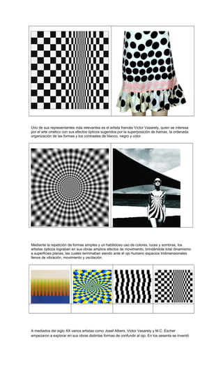 Uno de sus representantes más relevantes es el artista francés Víctor Vasarely, quien se interesa
por el arte cinético con sus efectos ópticos sugeridos por la superposición de tramas, la ordenada
organización de las formas y los contrastes de blanco, negro y color.
Mediante la repetición de formas simples y un habilidoso uso de colores, luces y sombras, los
artistas ópticos lograban en sus obras amplios efectos de movimiento, brindándole total dinamismo
a superficies planas, las cuales terminaban siendo ante el ojo humano espacios tridimensionales
llenos de vibración, movimiento y oscilación.
A mediados del siglo XX varios artistas como Josef Albers, Victor Vasarely y M.C. Escher
empezaron a explorar en sus obras distintas formas de confundir al ojo. En los sesenta se inventó
 