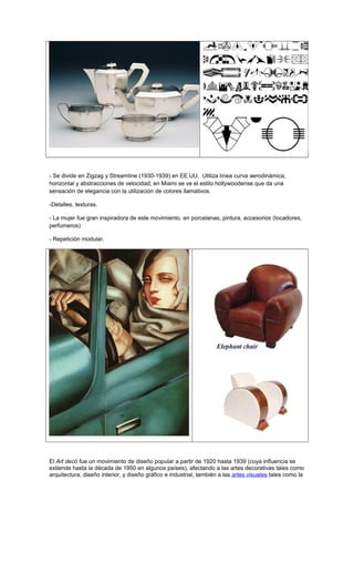 - Se divide en Zigzag y Streamline (1930-1939) en EE.UU. Utiliza línea curva aerodinámica,
horizontal y abstracciones de velocidad; en Miami se ve el estilo hollywoodense que da una
sensación de elegancia con la utilización de colores llamativos.
-Detalles, texturas.
- La mujer fue gran inspiradora de este movimiento, en porcelanas, pintura, accesorios (tocadores,
perfumeros)
- Repetición modular.
El Art decó fue un movimiento de diseño popular a partir de 1920 hasta 1939 (cuya influencia se
extiende hasta la década de 1950 en algunos países), afectando a las artes decorativas tales como
arquitectura, diseño interior, y diseño gráfico e industrial, también a las artes visuales tales como la
 