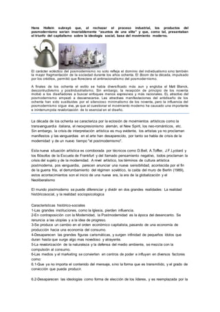 Hans Hollein subrayó que, al rechazar el proceso industrial, los productos del
posmodernismo serian invariablemente “asuntos de una elite” y que, como tal, presentaban
el triunfo del capitalismo sobre la ideología social, base del movimiento moderno.
El carácter ecléctico del posmodernismo no solo refleja el dominio del individualismo sino también
la mayor fragmentación de la sociedad durante los años ochenta. El Boom de la década, impulsado
por los créditos, permitió que floreciera el antirracionalismo del posmodernismo.
A finales de los ochenta el estilo se había diversificado más aun y engloba el Matt Blanck,
descontructivismo y postindustrialismo. Sin embargo, la recepción de principio de los noventa
motivó a los diseñadores a buscar enfoques menos expresivos y más racionales. EL atractivo del
posmodernismo empezó a desvanecerse. Las atractivas manifestaciones del antidiseño de los
ochenta han sido sustituidas por el silencioso minimalismo de los noventa, pero la influencia del
posmodernismo sigue viva, ya que al cuestionar el movimiento moderno ha causado una importante
e ininterrumpida revalorización de lo esencial en el diseño.
La década de los ochenta se caracteriza por la eclosión de movimientos artísticos como la
transvanguardia italiana, el neoxpresionismo alemán, el New Spirit, los neo-románticos, etc.
Sin embargo, la crisis de interpretación artística es muy evidente, los artistas ya no proclaman
manifiestos y las vanguardias en el arte han desaparecido, por tanto se habla de crisis de la
modernidad y de un nuevo tiempo "el postmodernismo".
Esta nueva situación artística es corroborada por técnicos como D.Bell, A.Toffler, J.F.Lyotard y
los filósofos de la Escuela de Frankfurt y del llamado pensamiento negativo, todos proclaman la
crisis del sujeto y de la modernidad. A nivel artístico, los términos de cultura artística
postmoderna, pos vanguardia, parecen anunciar una nueva sensibilidad, acontecida por el fin
de la guerra fría, el derrumbamiento del régimen soviético, la caída del muro de Berlín (1989),
estos acontecimientos son el inicio de una nueva era, la era de la globalización y el
Neoliberalismo
El mundo postmoderno se puede diferenciar y dividir en dos grandes realidades: La realidad
históricosocial, y la realidad sociopsicologica
Características histórico-sociales
1-Las grandes instituciones, como la Iglesia, pierden influencia.
2-En contraposición con la Modernidad, la Postmodernidad es la época del desencanto. Se
renuncia a las utopías y a la idea de progreso.
3-Se produce un cambio en el orden económico capitalista, pasando de una economía de
producción hacia una economía del consumo.
4-Desaparecen las grandes figuras carismáticas, y surgen infinidad de pequeños ídolos que
duran hasta que surge algo mas novedoso y atrayente.
5-La revalorización de la naturaleza y la defensa del medio ambiente, se mezcla con la
compulsión al consumo.
6-Las medios y el marketing se convierten en centros de poder e influyen en diversos factores
como:
6.1-Que ya no importa el contenido del mensaje, sino la forma que es transmitido, y el grado de
convicción que pueda producir.
6.2-Desaparecen las ideologías como forma de elección de los líderes, y es reemplazada por la
 