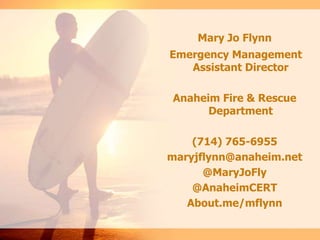 Mary Jo Flynn
Emergency Management
Assistant Director
Anaheim Fire & Rescue
Department

(714) 765-6955
maryjflynn@anaheim.net
@MaryJoFly
@AnaheimCERT
About.me/mflynn

 