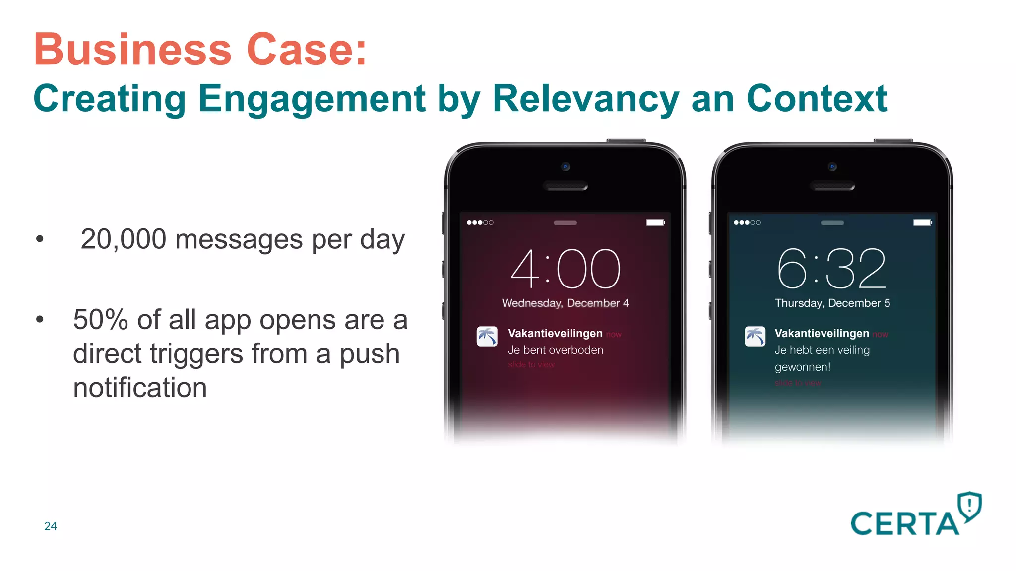 24
•  20,000 messages per day
•  50% of all app opens are a
direct triggers from a push
notification
Business Case:
Creating Engagement by Relevancy an Context
Vakantieveilingen now
Je bent overboden!
slide to view!
Vakantieveilingen now
Je hebt een veiling
gewonnen!!
slide to view!
 