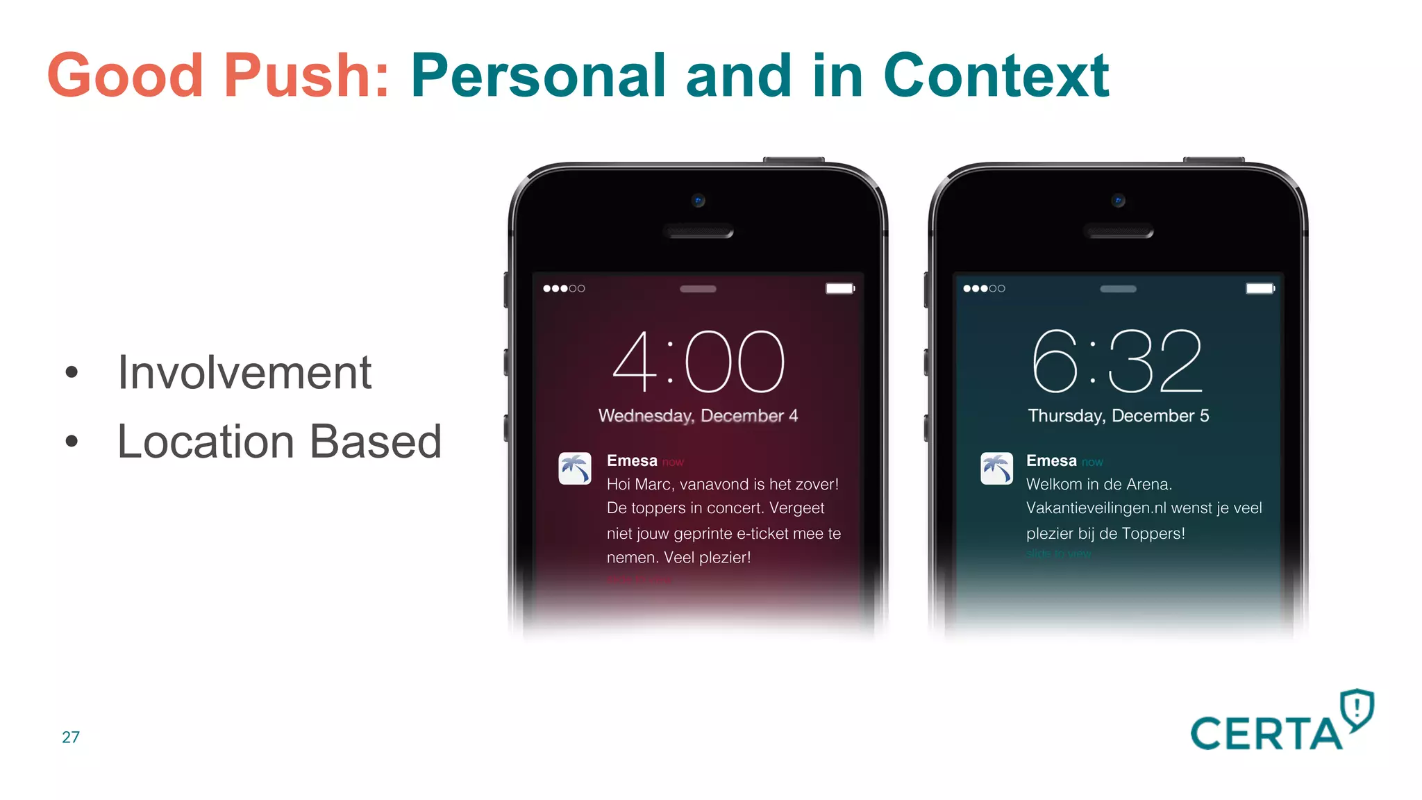 27
Good Push: Personal and in Context


•  Involvement
•  Location Based


Emesa now
Hoi Marc, vanavond is het zover!!
De toppers in concert. Vergeet
niet jouw geprinte e-ticket mee te
nemen. Veel plezier!!
slide to view!
Emesa now
Welkom in de Arena.!
Vakantieveilingen.nl wenst je veel
plezier bij de Toppers!!
slide to view!
 