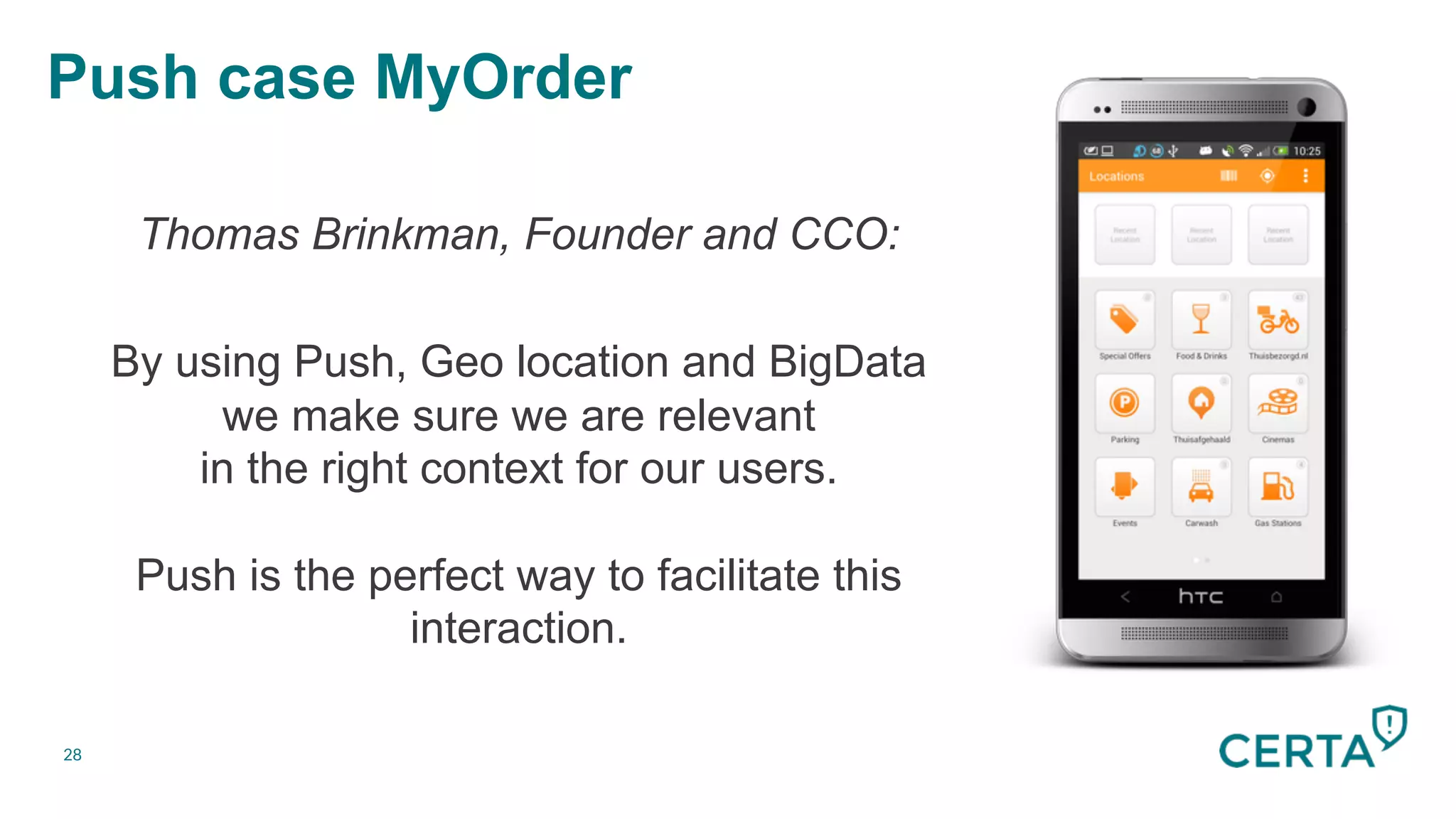 28
Push case MyOrder


Thomas Brinkman, Founder and CCO:
By using Push, Geo location and BigData
we make sure we are relevant
in the right context for our users.
Push is the perfect way to facilitate this
interaction.

 