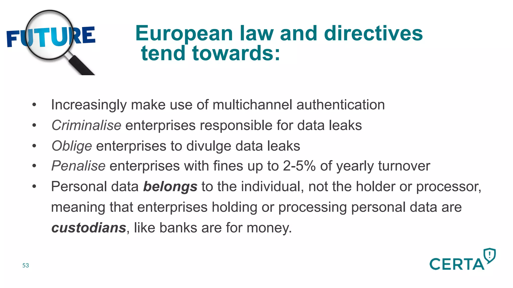 Future
53
European law and directives
tend towards:
	
  
•  Increasingly make use of multichannel authentication
•  Criminalise enterprises responsible for data leaks
•  Oblige enterprises to divulge data leaks
•  Penalise enterprises with fines up to 2-5% of yearly turnover
•  Personal data belongs to the individual, not the holder or processor,
meaning that enterprises holding or processing personal data are
custodians, like banks are for money.
 