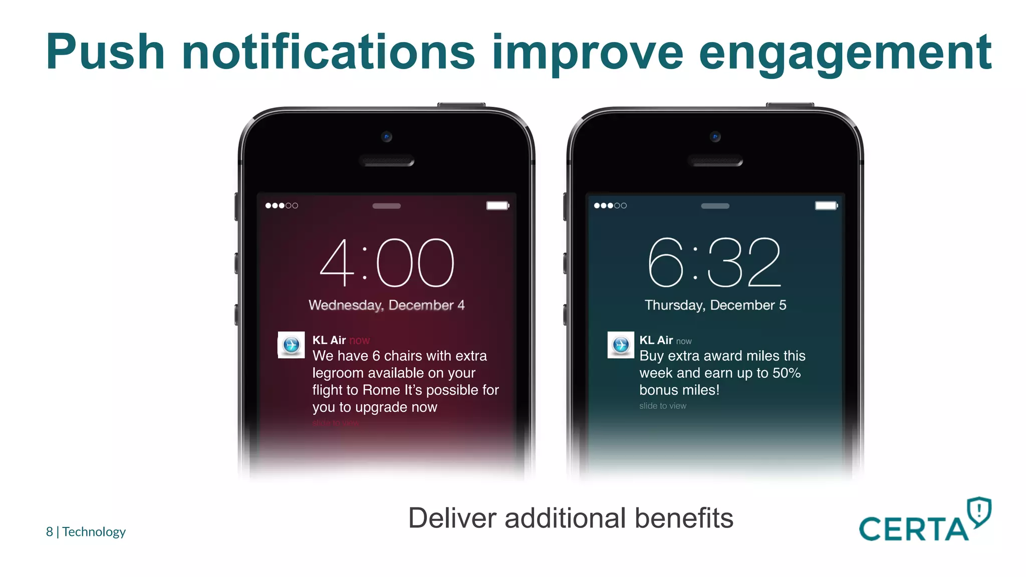 Push notifications improve engagement
8 | Technology
KL Air now"
We have 6 chairs with extra
legroom available on your
ﬂight to Rome It’s possible for
you to upgrade now"
slide to view!
KL Air now
Buy extra award miles this
week and earn up to 50%
bonus miles!"
slide to view!!
We have 6 chairs with extra
legroom available on your
ﬂight to Rome It’s possible for
you to upgrade now!
Deliver additional benefits
 