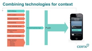 GPS Location
Beacon proximity
Time, schedule, zones
Phone sensors
•  Camera
•  G-sensors
Wifi proximity
Other sensors
•  Security cameras
•  Babyphone
•  Water leakage
•  Burglar alarms
•  In-car sensors
•  Broken devices
Other push messages
Combining technologies for context
Push
App actions
Backend business logic
ERP/CRM/etc
 