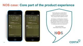 NOS case: Core part of the product experience
"Push notiﬁcations enable NOS to
instantly inform a vast amount of
customers on big news and sports stories.
This is vital for NOS to fulﬁll its mission. 

By helping us reaching these customers
with notiﬁcations on platforms as Android,
iOS, Windows Phone but also on the web,
CERTA helps us focus on what we're good
at: telling you about news and sports.”

Tom van den Broek
NOS Mobile Product Manager
20
 