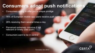 4
Consumers adopt push notifications
•  Consumers opting in offer you a unique privilige
•  76% of European mobile app users receive push notifications
•  26% receiving them several times a day
•  Perceived extremely intrusive if not
relevant or timely (bad push)
•  Consumers want to be in control
4
Forrester, Oct 2013
 