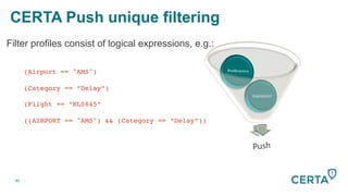 40
Filter profiles consist of logical expressions, e.g.:
!(Airport == "AMS")!
!
!(Category == “Delay”)!
!
!(Flight == “KL0845”!
!
!((AIRPORT == "AMS") && (Category == “Delay”))!
CERTA Push unique filtering
 