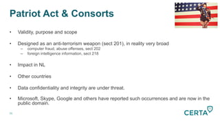 Patriot Act & Consorts
51
•  Validity, purpose and scope
•  Designed as an anti-terrorism weapon (sect 201), in reality very broad
–  computer fraud, abuse offenses, sect 202
–  foreign intelligence information, sect 218
•  Impact in NL
•  Other countries
•  Data confidentiality and integrity are under threat.
•  Microsoft, Skype, Google and others have reported such occurrences and are now in the
public domain.
 