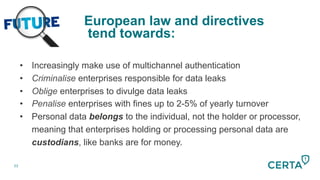 Future
53
European law and directives
tend towards:
	
  
•  Increasingly make use of multichannel authentication
•  Criminalise enterprises responsible for data leaks
•  Oblige enterprises to divulge data leaks
•  Penalise enterprises with fines up to 2-5% of yearly turnover
•  Personal data belongs to the individual, not the holder or processor,
meaning that enterprises holding or processing personal data are
custodians, like banks are for money.
 
