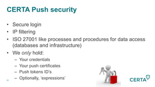 CERTA Push security
62
•  Secure login
•  IP filtering
•  ISO 27001 like processes and procedures for data access
(databases and infrastructure)
•  We only hold:
–  Your credentials
–  Your push certificates
–  Push tokens ID’s
–  Optionally, ‘expressions’
 