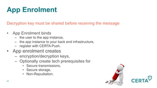 App Enrolment
69
Decryption key must be shared before receiving the message
•  App Enrolment binds
–  the user to the app instance,
–  the app instance to your back end infrastructure,
–  register with CERTA Push.
•  App enrolment creates
–  encryption/decryption keys,
–  Optionally create tech prerequisites for
•  Secure transmissions,
•  Secure storage,
•  Non-Repudiation.
 