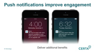 Push notifications improve engagement
8 | Technology
KL Air now"
We have 6 chairs with extra
legroom available on your
ﬂight to Rome It’s possible for
you to upgrade now"
slide to view!
KL Air now
Buy extra award miles this
week and earn up to 50%
bonus miles!"
slide to view!!
We have 6 chairs with extra
legroom available on your
ﬂight to Rome It’s possible for
you to upgrade now!
Deliver additional benefits
 