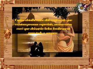 Certos detalhes nos dão certeza de que
existempessoas especiais, assimcom   o
 você que deixarão belas lem branças
         para todo o sempre: 
 