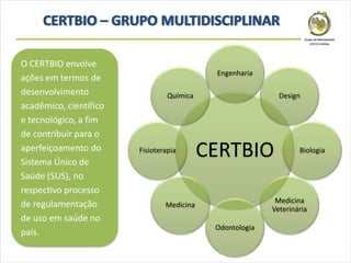 CERTBIO
Engenharia
Design
Biologia
Medicina
Veterinária
Odontologia
Medicina
Fisioterapia
Química
O CERTBIO envolve
ações em termos de
desenvolvimento
acadêmico, científico
e tecnológico, a fim
de contribuir para o
aperfeiçoamento do
Sistema Único de
Saúde (SUS), no
respectivo processo
de regulamentação
de uso em saúde no
país.
 