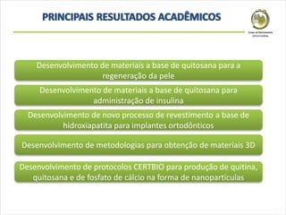 Desenvolvimento de materiais a base de quitosana para a
regeneração da pele
Desenvolvimento de materiais a base de quitosana para
administração de insulina
Desenvolvimento de novo processo de revestimento a base de
hidroxiapatita para implantes ortodônticos
Desenvolvimento de protocolos CERTBIO para produção de quitina,
quitosana e de fosfato de cálcio na forma de nanopartículas
Desenvolvimento de metodologias para obtenção de materiais 3D
 