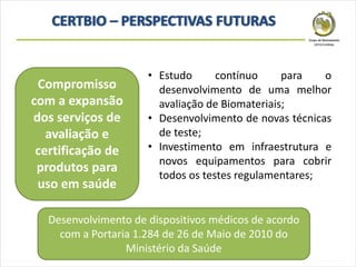 Compromisso
com a expansão
dos serviços de
avaliação e
certificação de
produtos para
uso em saúde
• Estudo contínuo para o
desenvolvimento de uma melhor
avaliação de Biomateriais;
• Desenvolvimento de novas técnicas
de teste;
• Investimento em infraestrutura e
novos equipamentos para cobrir
todos os testes regulamentares;
Desenvolvimento de dispositivos médicos de acordo
com a Portaria 1.284 de 26 de Maio de 2010 do
Ministério da Saúde
 