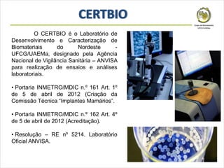 O CERTBIO é o Laboratório de
Desenvolvimento e Caracterização de
Biomateriais do Nordeste -
UFCG/UAEMa, designado pela Agência
Nacional de Vigilância Sanitária – ANVISA
para realização de ensaios e análises
laboratoriais.
• Portaria INMETRO/MDIC n.º 161 Art. 1º
de 5 de abril de 2012 (Criação da
Comissão Técnica “Implantes Mamários”.
• Portaria INMETRO/MDIC n.º 162 Art. 4º
de 5 de abril de 2012 (Acreditação).
• Resolução – RE nº 5214. Laboratório
Oficial ANVISA.
 