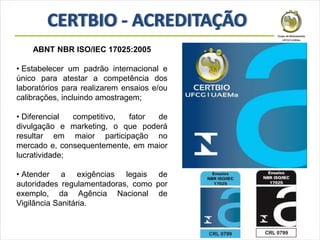 ABNT NBR ISO/IEC 17025:2005
• Estabelecer um padrão internacional e
único para atestar a competência dos
laboratórios para realizarem ensaios e/ou
calibrações, incluindo amostragem;
• Diferencial competitivo, fator de
divulgação e marketing, o que poderá
resultar em maior participação no
mercado e, consequentemente, em maior
lucratividade;
• Atender a exigências legais de
autoridades regulamentadoras, como por
exemplo, da Agência Nacional de
Vigilância Sanitária.
 