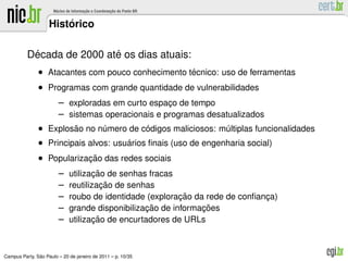 ´
                    Historico

           ´               ´
          Decada de 2000 ate os dias atuais:
               • Atacantes com pouco conhecimento tecnico: uso de ferramentas
                                                   ´
               • Programas com grande quantidade de vulnerabilidades
                        – exploradas em curto espaco de tempo
                                                   ¸
                        – sistemas operacionais e programas desatualizados
               • Explosao no numero de codigos maliciosos: multiplas funcionalidades
                        ˜       ´          ´                   ´
               • Principais alvos: usuarios ﬁnais (uso de engenharia social)
                                      ´
               • Popularizacao das redes sociais
                           ¸˜
                        –           ¸˜
                             utilizacao de senhas fracas
                        –              ¸˜
                             reutilizacao de senhas
                        –                                 ¸˜
                             roubo de identidade (exploracao da rede de conﬁanca)
                                                                              ¸
                        –                        ¸˜            ¸˜
                             grande disponibilizacao de informacoes
                        –           ¸˜
                             utilizacao de encurtadores de URLs



               ˜
Campus Party, Sao Paulo – 20 de janeiro de 2011 – p. 10/35
 