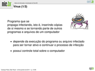 V´rus (1/3)
                     ı




          Programa que se
                                   ´             ´
          propaga infectando, isto e, inserindo copias
          de si mesmo e se tornando parte de outros
          programas e arquivos de um computador


               • depende da execucao do programa ou arquivo infectado
                                 ¸˜
                                                                        ¸˜
                   para ser tornar ativo e continuar o processo de infeccao
               • possui controle total sobre o computador




               ˜
Campus Party, Sao Paulo – 20 de janeiro de 2011 – p. 12/35
 