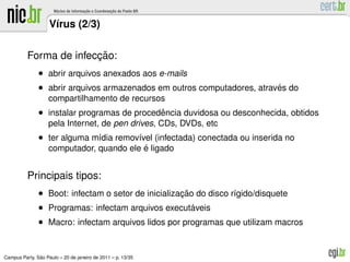 V´rus (2/3)
                     ı

                        ¸˜
          Forma de infeccao:
               • abrir arquivos anexados aos e-mails
               • abrir arquivos armazenados em outros computadores, atraves do
                                                                         ´
                   compartilhamento de recursos
               • instalar programas de procedencia duvidosa ou desconhecida, obtidos
                                             ˆ
                   pela Internet, de pen drives, CDs, DVDs, etc
               • ter alguma m´dia remov´vel (infectada) conectada ou inserida no
                             ı         ı
                                          ´
                   computador, quando ele e ligado


          Principais tipos:
               • Boot: infectam o setor de inicializacao do disco r´gido/disquete
                                                     ¸˜            ı
               • Programas: infectam arquivos executaveis
                                                        ´
               • Macro: infectam arquivos lidos por programas que utilizam macros


               ˜
Campus Party, Sao Paulo – 20 de janeiro de 2011 – p. 13/35
 