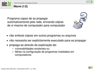 Worm (1/2)



          Programa capaz de se propagar
                                               ´
          automaticamente pela rede, enviando copias
          de si mesmo de computador para computador


         • nao embute copias em outros programas ou arquivos
            ˜          ´
         • nao necessita ser explicitamente executado para se propagar
            ˜
         • propaga-se atraves da exploracao de:
                             ´              ¸˜
             – vulnerabilidades existentes ou
                                  ¸˜
             – falhas na conﬁguracao de programas instalados em
               computadores




               ˜
Campus Party, Sao Paulo – 20 de janeiro de 2011 – p. 15/35
 