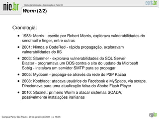 Worm (2/2)


          Cronologia:
               • 1988: Morris - escrito por Robert Morris, explorava vulnerabilidades do
                   sendmail e ﬁnger, entre outras
               • 2001: Nimda e CodeRed - rapida propagacao, exploravam
                                          ´            ¸˜
                   vulnerabilidades do IIS
               • 2003: Slammer - explorava vulnerabilidades do SQL Server
                   Blaster - programava um DOS contra o site do update da Microsoft
                   Sobig - instalava um servidor SMTP para se propagar
               • 2005: Mydoom - propaga-se atraves da rede do P2P Kazaa
                                                ´
               • 2008: Koobface: atacava usuarios do Facebook e MySpace, via scraps.
                                            ´
                                                ¸˜
                   Direcionava para uma atualizacao falsa do Abobe Flash Player
               • 2010: Stuxnet: primeiro Worm a atacar sistemas SCADA,
                                        ¸˜
                   possivelmente instalacoes iranianas



               ˜
Campus Party, Sao Paulo – 20 de janeiro de 2011 – p. 16/35
 