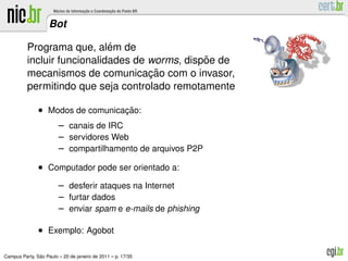 Bot

                             ´
          Programa que, alem de
                                                ˜
          incluir funcionalidades de worms, dispoe de
                                     ¸˜
          mecanismos de comunicacao com o invasor,
          permitindo que seja controlado remotamente

               • Modos de comunicacao:
                                  ¸˜
                        – canais de IRC
                        – servidores Web
                        – compartilhamento de arquivos P2P
               • Computador pode ser orientado a:
                        – desferir ataques na Internet
                        – furtar dados
                        – enviar spam e e-mails de phishing

               • Exemplo: Agobot

               ˜
Campus Party, Sao Paulo – 20 de janeiro de 2011 – p. 17/35
 