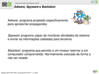Adware, Spyware e Backdoor



          Adware: programa projetado especiﬁcamente
          para apresentar propagandas


          Spyware: programa capaz de monitorar atividades do sistema
                             ¸˜
          e enviar as informacoes coletadas para terceiros


          Backdoor: programa que permite a um invasor retornar a um
          computador comprometido. Normalmente colocado de forma a
           ˜
          nao ser notado



               ˜
Campus Party, Sao Paulo – 20 de janeiro de 2011 – p. 19/35
 