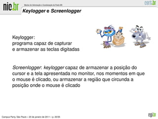 Keylogger e Screenlogger




          Keylogger:
          programa capaz de capturar
          e armazenar as teclas digitadas


                                                             ¸˜
          Screenlogger: keylogger capaz de armazenar a posicao do
          cursor e a tela apresentada no monitor, nos momentos em que
                    ´                             ˜
          o mouse e clicado, ou armazenar a regiao que circunda a
              ¸˜                  ´
          posicao onde o mouse e clicado




               ˜
Campus Party, Sao Paulo – 20 de janeiro de 2011 – p. 20/35
 