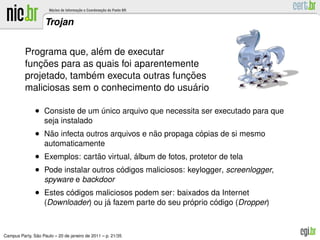Trojan


                           ´
          Programa que, alem de executar
             ¸˜
          funcoes para as quais foi aparentemente
                         ´                    ¸˜
          projetado, tambem executa outras funcoes
                                                ´
          maliciosas sem o conhecimento do usuario

               • Consiste de um unico arquivo que necessita ser executado para que
                                ´
                   seja instalado
               • Nao infecta outros arquivos e nao propaga copias de si mesmo
                  ˜                             ˜           ´
                   automaticamente
               • Exemplos: cartao virtual, album de fotos, protetor de tela
                                ˜          ´
               • Pode instalar outros codigos maliciosos: keylogger, screenlogger,
                                       ´
                   spyware e backdoor
               • Estes codigos maliciosos podem ser: baixados da Internet
                        ´
                                    ´                      ´      ´
                   (Downloader) ou ja fazem parte do seu proprio codigo (Dropper)



               ˜
Campus Party, Sao Paulo – 20 de janeiro de 2011 – p. 21/35
 