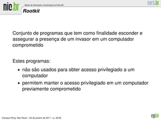 Rootkit



          Conjunto de programas que tem como ﬁnalidade esconder e
          assegurar a presenca de um invasor em um computador
                            ¸
          comprometido


          Estes programas:
               • nao sao usados para obter acesso privilegiado a um
                  ˜   ˜
                   computador
               • permitem manter o acesso privilegiado em um computador
                   previamente comprometido




               ˜
Campus Party, Sao Paulo – 20 de janeiro de 2011 – p. 22/35
 