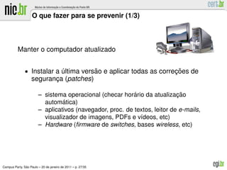 O que fazer para se prevenir (1/3)



          Manter o computador atualizado


               • Instalar a ultima versao e aplicar todas as correcoes de
                            ´          ˜                          ¸˜
                   seguranca (patches)
                          ¸

                                                           ´
                        – sistema operacional (checar horario da atualizacao¸˜
                                 ´
                          automatica)
                        – aplicativos (navegador, proc. de textos, leitor de e-mails,
                          visualizador de imagens, PDFs e v´deos, etc)
                                                             ı
                        – Hardware (ﬁrmware de switches, bases wireless, etc)




               ˜
Campus Party, Sao Paulo – 20 de janeiro de 2011 – p. 27/35
 
