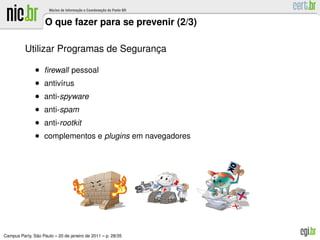 O que fazer para se prevenir (2/3)

          Utilizar Programas de Seguranca
                                       ¸

               • ﬁrewall pessoal
               • antiv´rus
                      ı
               • anti-spyware
               • anti-spam
               • anti-rootkit
               • complementos e plugins em navegadores




               ˜
Campus Party, Sao Paulo – 20 de janeiro de 2011 – p. 28/35
 