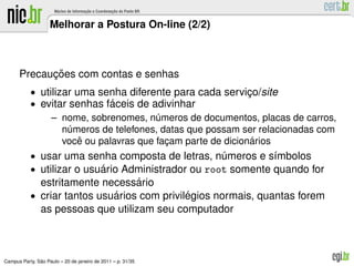Melhorar a Postura On-line (2/2)



            ¸˜
      Precaucoes com contas e senhas
           • utilizar uma senha diferente para cada servico/site
                                                             ¸
           • evitar senhas faceis de adivinhar
                              ´
                – nome, sobrenomes, numeros de documentos, placas de carros,
                                        ´
                   numeros de telefones, datas que possam ser relacionadas com
                    ´
                       ˆ                                      ´
                   voce ou palavras que facam parte de dicionarios
                                          ¸
           • usar uma senha composta de letras, numeros e s´mbolos
                                                    ´         ı
           • utilizar o usuario Administrador ou root somente quando for
                           ´
                                   ´
                estritamente necessario
           • criar tantos usuarios com privilegios normais, quantas forem
                             ´               ´
                as pessoas que utilizam seu computador



               ˜
Campus Party, Sao Paulo – 20 de janeiro de 2011 – p. 31/35
 