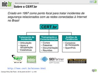 Sobre o CERT.br

          Criado em 1997 como ponto focal para tratar incidentes de
                                                            `
          seguranca relacionados com as redes conectadas a Internet
                  ¸
          no Brasil

                                                            CERT.br

                            Tratamento de                    Treinamento e     Análise de
                              Incidentes                    Conscientização    Tendências
                           − Articulação                    − Cursos          − Consórcio
                           − Apoio à                        − Palestras         de Honeypots
                             recuperação                    − Documentação    − SpamPots
                           − Estatísticas                   − Reuniões




          http://www.cert.br/missao.html
               ˜
Campus Party, Sao Paulo – 20 de janeiro de 2011 – p. 4/35
 