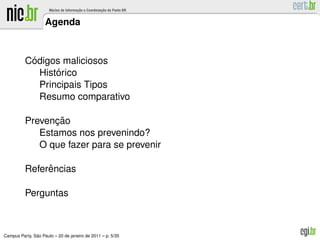 Agenda



           ´
          Codigos maliciosos
                 ´
             Historico
             Principais Tipos
             Resumo comparativo

                ¸˜
          Prevencao
             Estamos nos prevenindo?
             O que fazer para se prevenir

               ˆ
          Referencias

          Perguntas



               ˜
Campus Party, Sao Paulo – 20 de janeiro de 2011 – p. 5/35
 