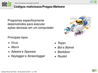 ´
                    Codigos maliciosos/Pragas/Malware



          Programas especiﬁcamente
          desenvolvidos para executar
           ¸˜
          acoes danosas em um computador


          Principais tipos:
           • V´rus
              ı                                             • Trojan
           • Worm                                           • Bot e Botnet
           • Adware e Spyware                               • Backdoor
           • Keylogger e Screenlogger                       • Rootkit




               ˜
Campus Party, Sao Paulo – 20 de janeiro de 2011 – p. 7/35
 