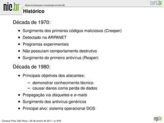 ´
                    Historico

           ´
          Decada de 1970:
               • Surgimento dos primeros codigos maliciosos (Creeper)
                                          ´
               • Detectado na ARPANET
               • Programas experimentais
               • Nao possu´am comportamento destrutivo
                  ˜       ı
               • Surgimento do primeiro antiv´rus (Reaper)
                                             ı

           ´
          Decada de 1980:
               • Principais objetivos dos atacantes:
                        – demonstrar conhecimento tecnico
                                                   ´
                        – causar danos como perda de dados
               • Propagacao via disquetes e e-mails
                        ¸˜
               • Surgimento dos antiv´rus genericos
                                     ı       ´
               • Principal alvo: sistema operacional DOS

               ˜
Campus Party, Sao Paulo – 20 de janeiro de 2011 – p. 8/35
 