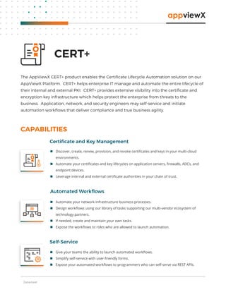 Datasheet
 Discover, create, renew, provision, and revoke certiﬁcates and keys in your multi-cloud
environments.
 Automate your certiﬁcates and key lifecycles on application servers, ﬁrewalls, ADCs, and
endpoint devices.
 Leverage internal and external certiﬁcate authorities in your chain of trust.
Certiﬁcate and Key Management
CAPABILITIES
Automated Workﬂows
CERT+
The AppViewX CERT+ product enables the Certiﬁcate Lifecycle Automation solution on our
AppViewX Platform. CERT+ helps enterprise IT manage and automate the entire lifecycle of
their internal and external PKI. CERT+ provides extensive visibility into the certiﬁcate and
encryption key infrastructure which helps protect the enterprise from threats to the
business. Application, network, and security engineers may self-service and initiate
automation workﬂows that deliver compliance and true business agility.
 Give your teams the ability to launch automated workﬂows.
 Simplify self-service with user-friendly forms.
 Expose your automated workﬂows to programmers who can self-serve via REST APIs.
Self-Service
 Automate your network infrastructure business processes.
 Design workﬂows using our library of tasks supporting our multi-vendor ecosystem of
technology partners.
 If needed, create and maintain your own tasks.
 Expose the workﬂows to roles who are allowed to launch automation.
 