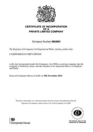 CERTIFICATE OF INCORPORATION
OF A
PRIVATE LIMITED COMPANY
Company Number 9863801
The Registrar of Companies for England and Wales, hereby certiﬁes that
CASHMARKETS CORP LIMITED
is this day incorporated under the Companies Act 2006 as a private company, that the
company is limited by shares, and the situation of its registered ofﬁce is in England
and Wales.
Given at Companies House, Cardiff, on 9th November 2015.
The above information was communicated by electronic means and authenticated by the
Registrar of Companies under section 1115 of the Companies Act 2006
 