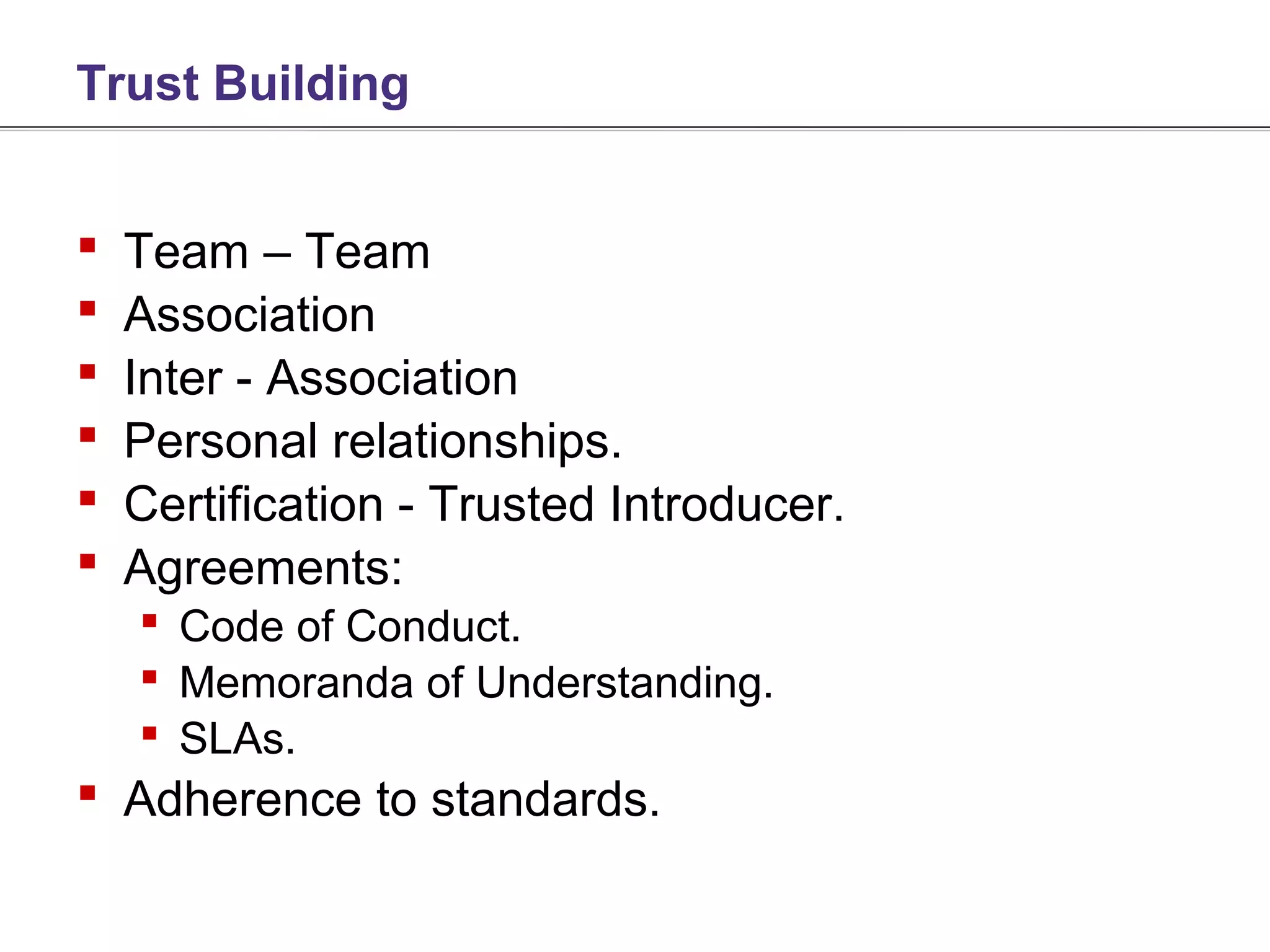 Trust Building


   Team – Team
   Association
   Inter - Association
   Personal relationships.
   Certification - Trusted Introducer.
   Agreements:
     Code of Conduct.
     Memoranda of Understanding.
     SLAs.
 Adherence to standards.
 