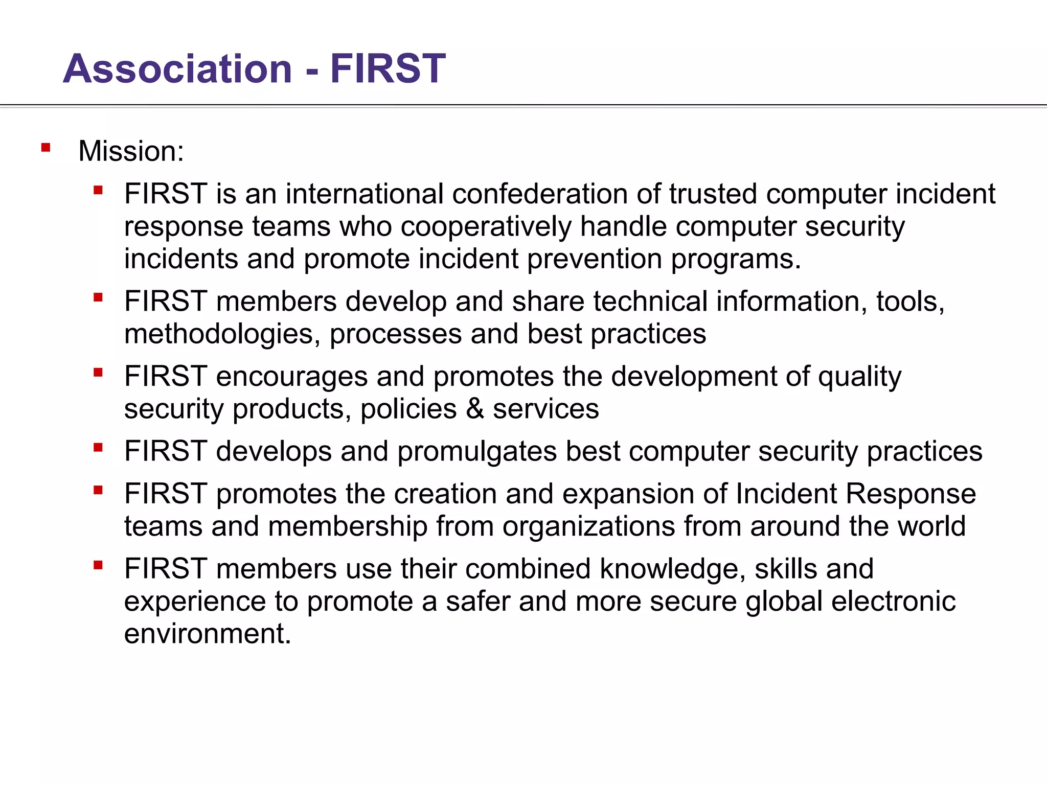 Association - FIRST
 Mission:
    FIRST is an international confederation of trusted computer incident
     response teams who cooperatively handle computer security
     incidents and promote incident prevention programs.
    FIRST members develop and share technical information, tools,
     methodologies, processes and best practices
    FIRST encourages and promotes the development of quality
     security products, policies & services
    FIRST develops and promulgates best computer security practices
    FIRST promotes the creation and expansion of Incident Response
     teams and membership from organizations from around the world
    FIRST members use their combined knowledge, skills and
     experience to promote a safer and more secure global electronic
     environment.
 