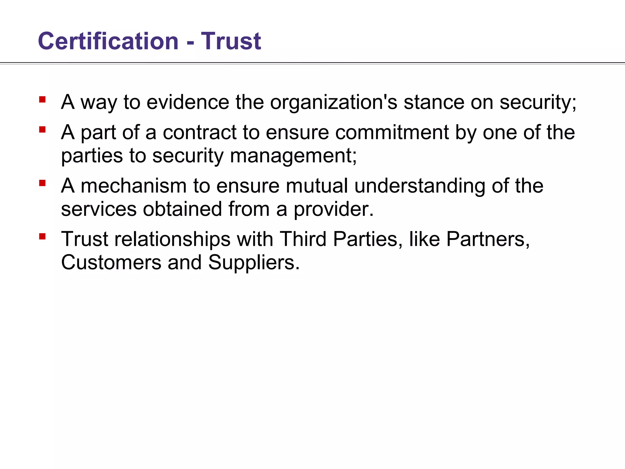 Certification - Trust

 A way to evidence the organization's stance on security;
 A part of a contract to ensure commitment by one of the
  parties to security management;
 A mechanism to ensure mutual understanding of the
  services obtained from a provider.
 Trust relationships with Third Parties, like Partners,
  Customers and Suppliers.
 
