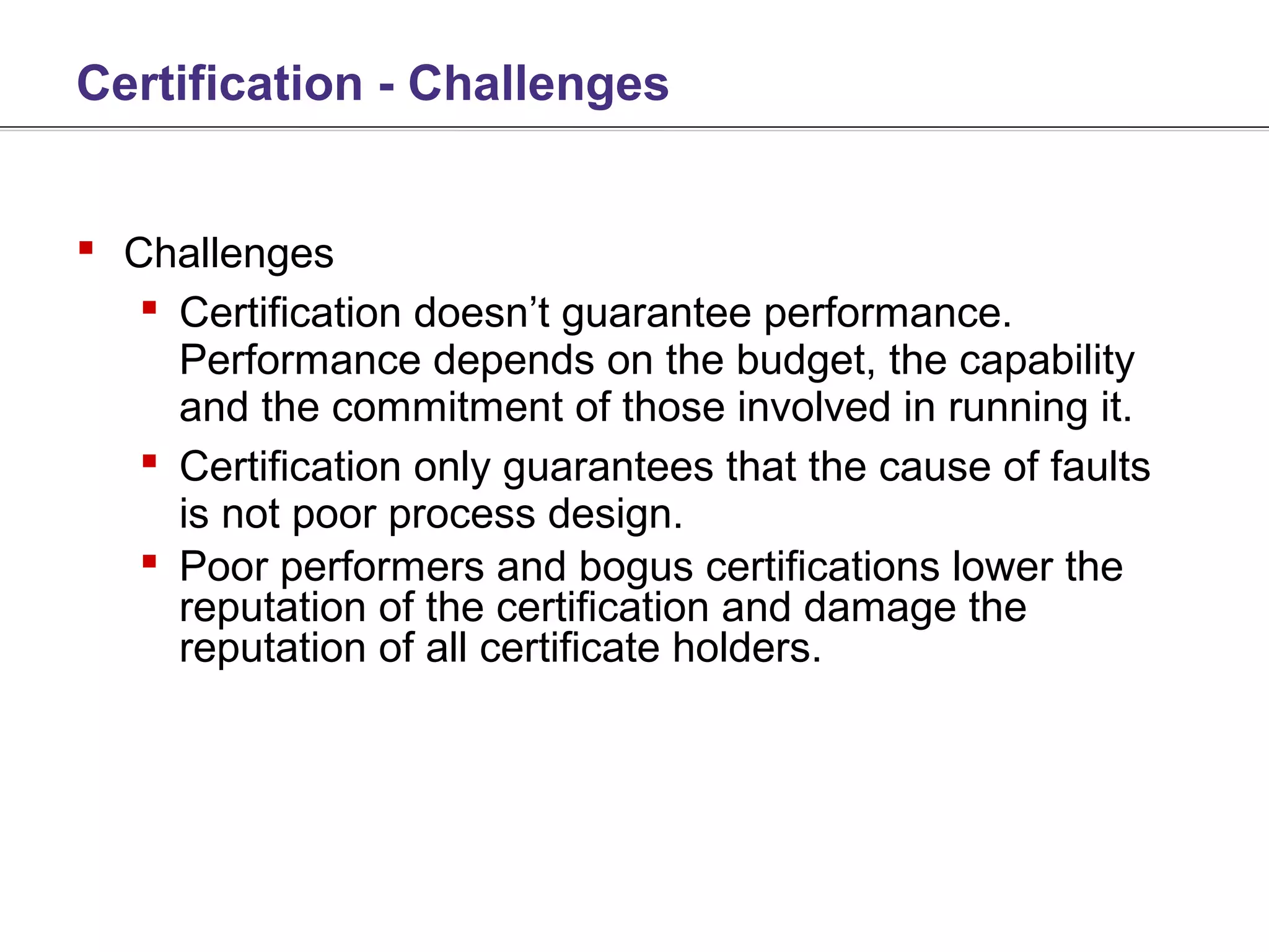 Certification - Challenges


 Challenges
    Certification doesn’t guarantee performance.
     Performance depends on the budget, the capability
     and the commitment of those involved in running it.
    Certification only guarantees that the cause of faults
     is not poor process design.
    Poor performers and bogus certifications lower the
     reputation of the certification and damage the
     reputation of all certificate holders.
 
