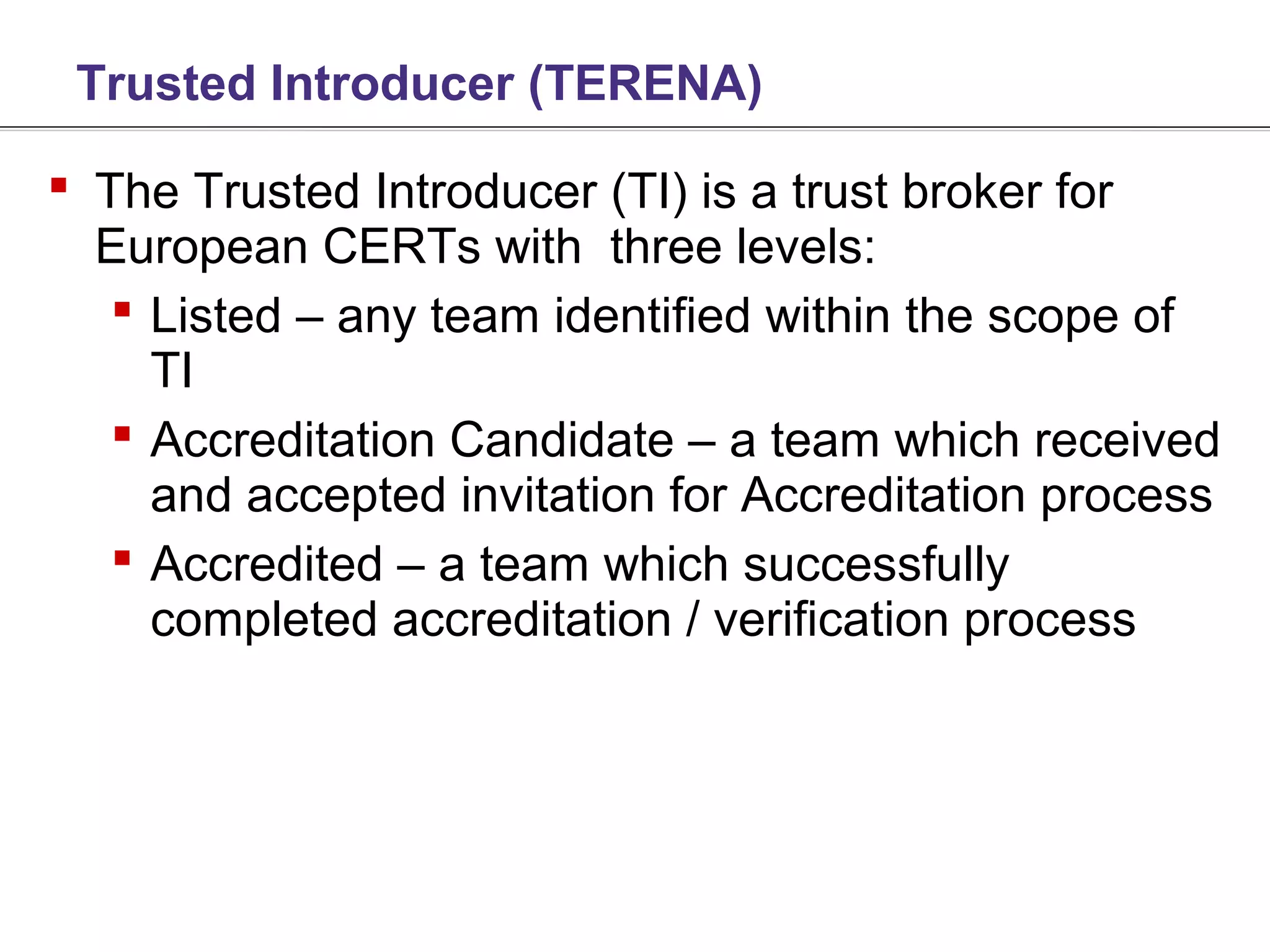 Trusted Introducer (TERENA)

 The Trusted Introducer (TI) is a trust broker for
  European CERTs with three levels:
    Listed – any team identified within the scope of
     TI
    Accreditation Candidate – a team which received
     and accepted invitation for Accreditation process
    Accredited – a team which successfully
     completed accreditation / verification process
 