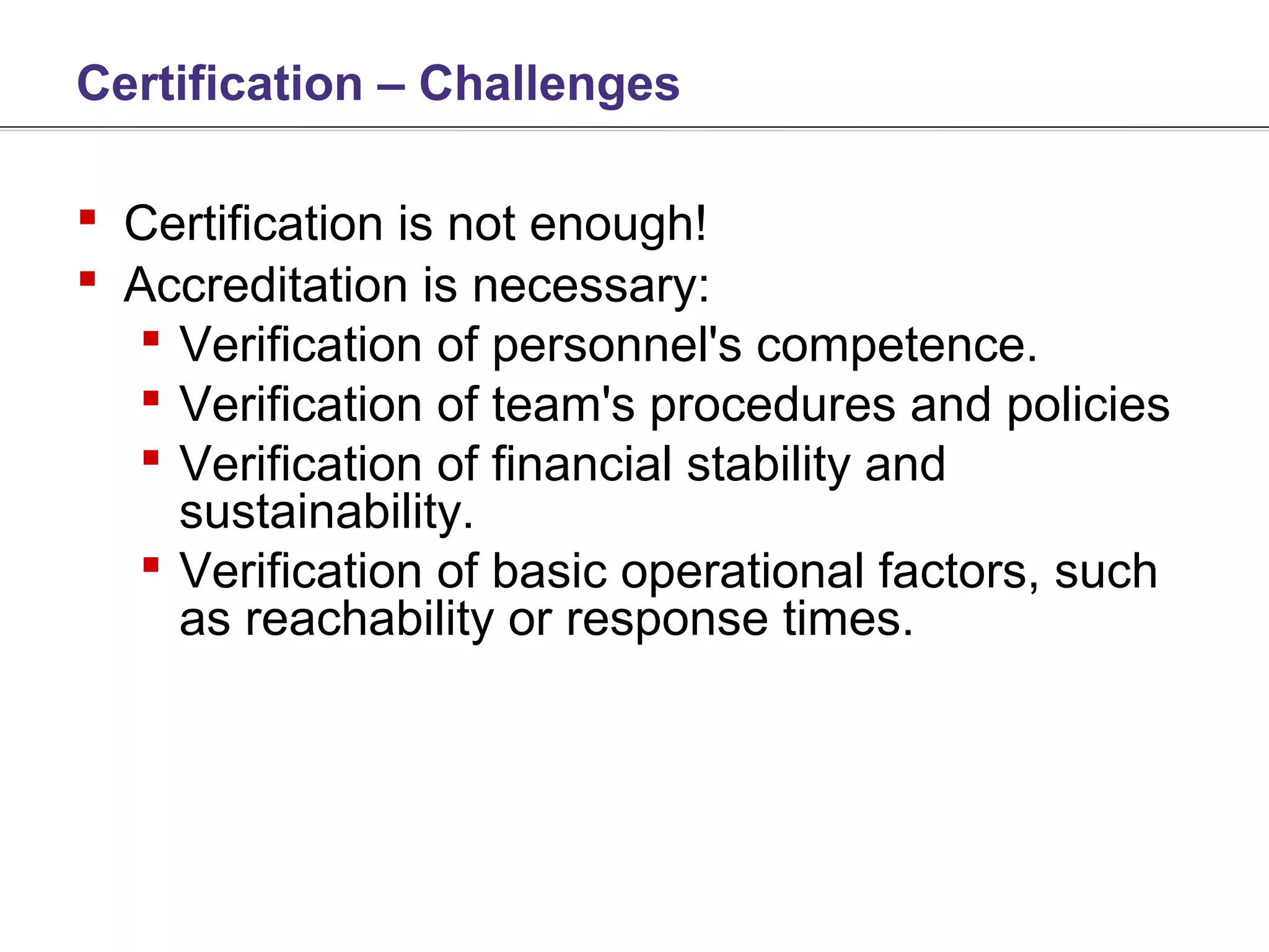 Certification – Challenges

 Certification is not enough!
 Accreditation is necessary:
   Verification of personnel's competence.
   Verification of team's procedures and policies
   Verification of financial stability and
    sustainability.
   Verification of basic operational factors, such
    as reachability or response times.
 